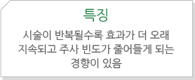 특징 : 시술이 반복될수록 효과가 더 오래 지속되고 주사 빈도가 줄어들게 되는 경향이 있음